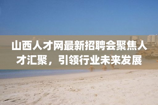 山西人才網(wǎng)最新招聘會聚焦人才匯聚，引領(lǐng)行業(yè)未來發(fā)展
