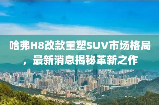 哈弗H8改款重塑SUV市場(chǎng)格局，最新消息揭秘革新之作