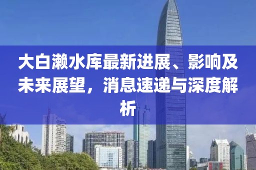 大白瀨水庫最新進展、影響及未來展望，消息速遞與深度解析