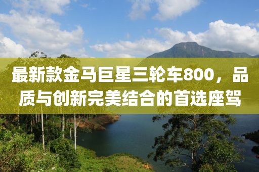 最新款金馬巨星三輪車800，品質(zhì)與創(chuàng)新完美結(jié)合的首選座駕