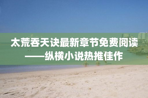 太荒吞天訣最新章節(jié)免費(fèi)閱讀——縱橫小說熱推佳作
