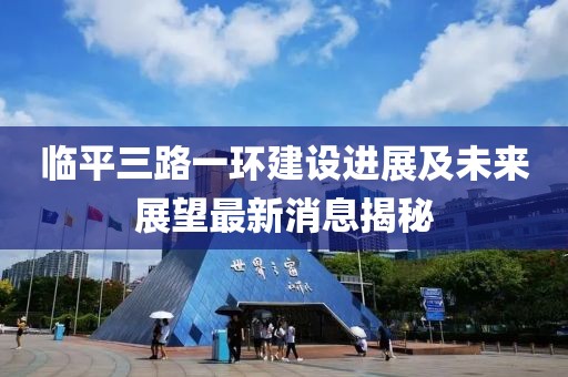 臨平三路一環(huán)建設(shè)進(jìn)展及未來展望最新消息揭秘