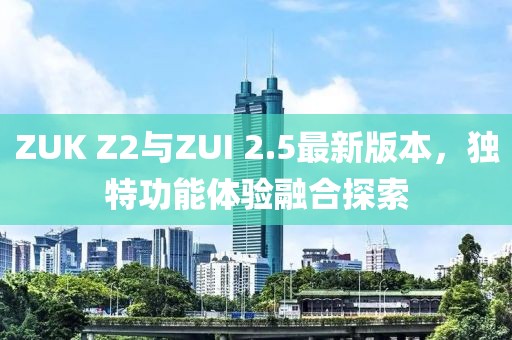 ZUK Z2與ZUI 2.5最新版本，獨(dú)特功能體驗(yàn)融合探索