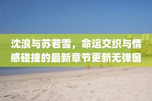沈浪與蘇若雪，命運交織與情感碰撞的最新章節(jié)更新無彈窗