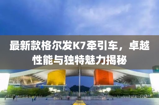 最新款格爾發(fā)K7牽引車，卓越性能與獨特魅力揭秘