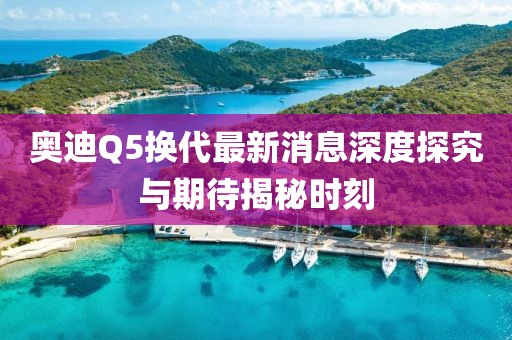 奧迪Q5換代最新消息深度探究與期待揭秘時刻