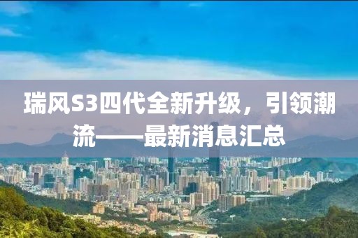 瑞風(fēng)S3四代全新升級，引領(lǐng)潮流——最新消息匯總