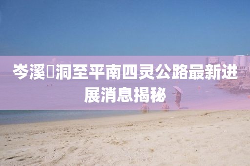 岑溪糥洞至平南四靈公路最新進展消息揭秘