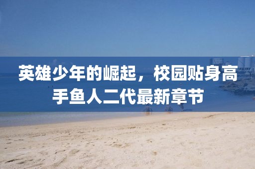 英雄少年的崛起，校園貼身高手魚(yú)人二代最新章節(jié)