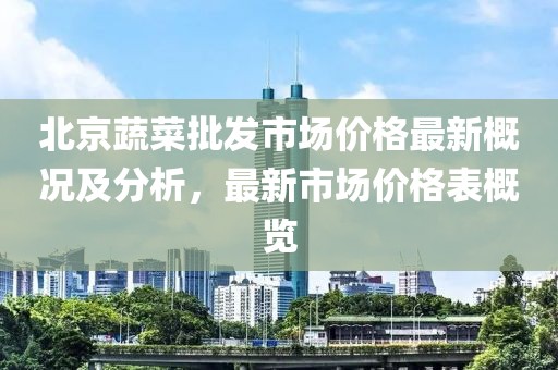 北京蔬菜批發(fā)市場(chǎng)價(jià)格最新概況及分析，最新市場(chǎng)價(jià)格表概覽