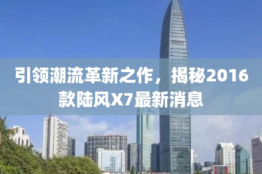引領(lǐng)潮流革新之作，揭秘2016款陸風(fēng)X7最新消息