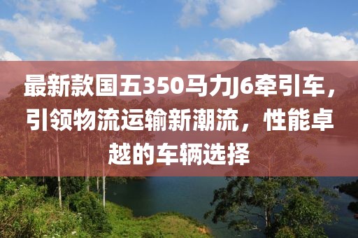 最新款國(guó)五350馬力J6牽引車，引領(lǐng)物流運(yùn)輸新潮流，性能卓越的車輛選擇