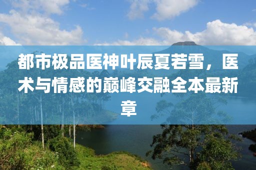 都市極品醫(yī)神葉辰夏若雪，醫(yī)術(shù)與情感的巔峰交融全本最新章