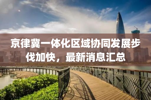 京律冀一體化區(qū)域協(xié)同發(fā)展步伐加快，最新消息匯總