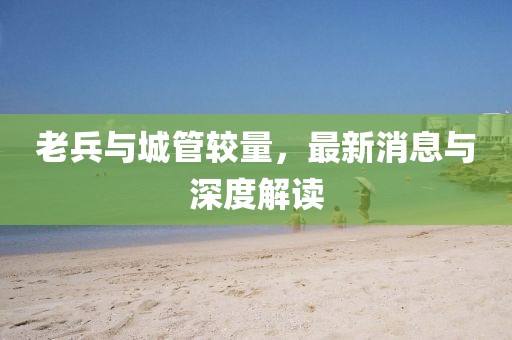 老兵與城管較量，最新消息與深度解讀