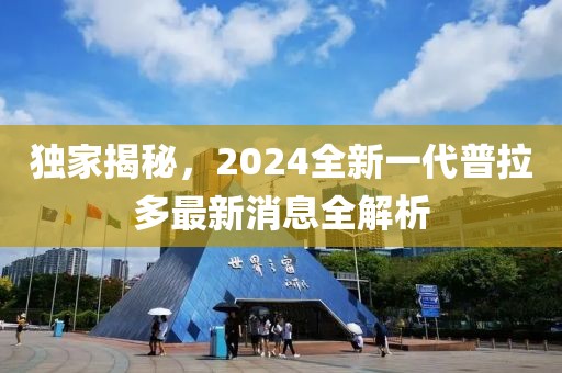 獨(dú)家揭秘，2024全新一代普拉多最新消息全解析
