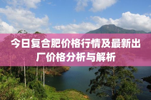今日復合肥價格行情及最新出廠價格分析與解析
