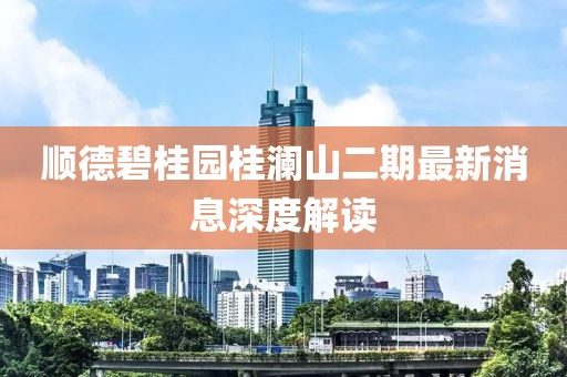 順德碧桂園桂瀾山二期最新消息深度解讀