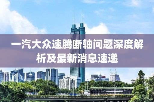 一汽大眾速騰斷軸問題深度解析及最新消息速遞