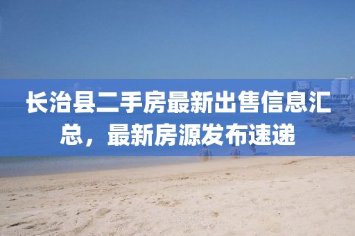 長(zhǎng)治縣二手房最新出售信息匯總，最新房源發(fā)布速遞