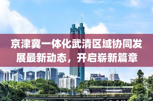 京津冀一體化武清區(qū)域協(xié)同發(fā)展最新動態(tài)，開啟嶄新篇章
