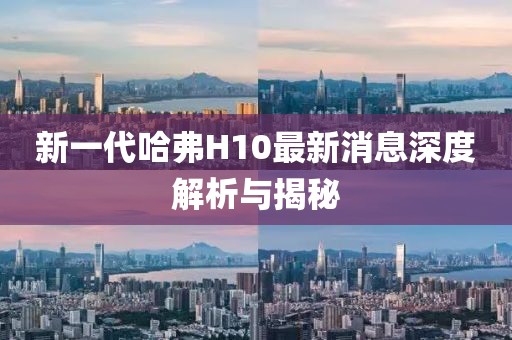 新一代哈弗H10最新消息深度解析與揭秘