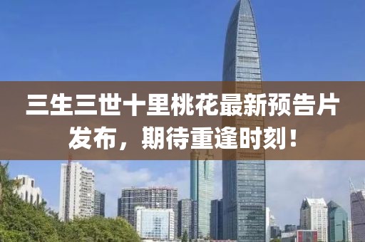 三生三世十里桃花最新預(yù)告片發(fā)布，期待重逢時(shí)刻！
