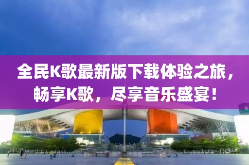 全民K歌最新版下載體驗(yàn)之旅，暢享K歌，盡享音樂(lè)盛宴！