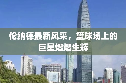 倫納德最新風(fēng)采，籃球場上的巨星熠熠生輝