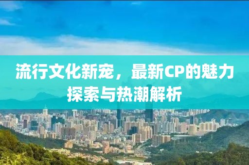 流行文化新寵，最新CP的魅力探索與熱潮解析