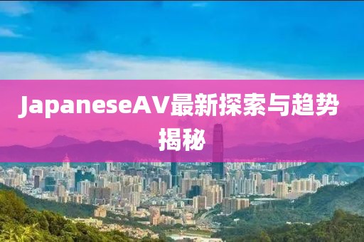 JapaneseAV最新探索與趨勢(shì)揭秘
