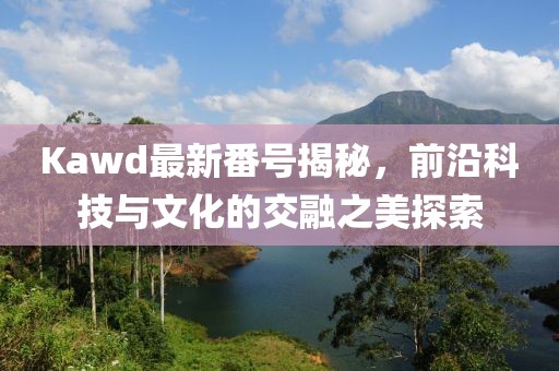 Kawd最新番號揭秘，前沿科技與文化的交融之美探索