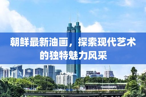 朝鮮最新油畫，探索現(xiàn)代藝術(shù)的獨特魅力風采
