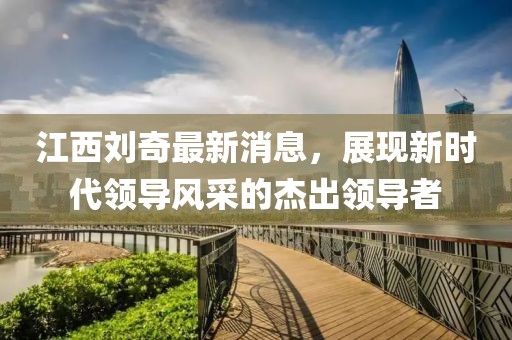 江西劉奇最新消息，展現(xiàn)新時(shí)代領(lǐng)導(dǎo)風(fēng)采的杰出領(lǐng)導(dǎo)者