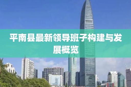 平南縣最新領(lǐng)導(dǎo)班子構(gòu)建與發(fā)展概覽