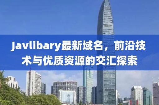 Javlibary最新域名，前沿技術(shù)與優(yōu)質(zhì)資源的交匯探索