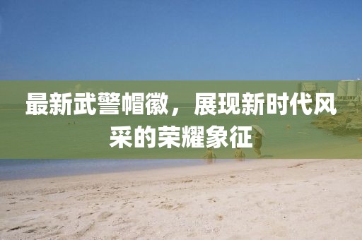 最新武警帽徽，展現(xiàn)新時(shí)代風(fēng)采的榮耀象征