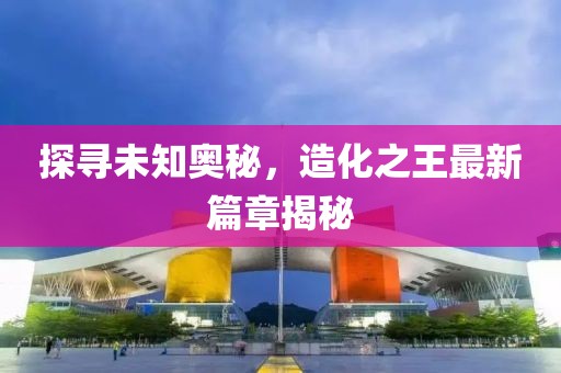 探尋未知奧秘，造化之王最新篇章揭秘