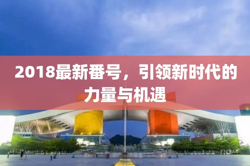 2018最新番號(hào)，引領(lǐng)新時(shí)代的力量與機(jī)遇