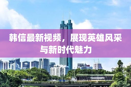 韓信最新視頻，展現(xiàn)英雄風(fēng)采與新時代魅力