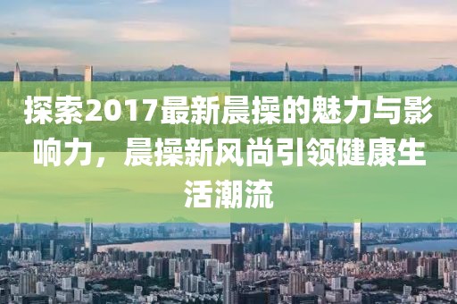 探索2017最新晨操的魅力與影響力，晨操新風(fēng)尚引領(lǐng)健康生活潮流