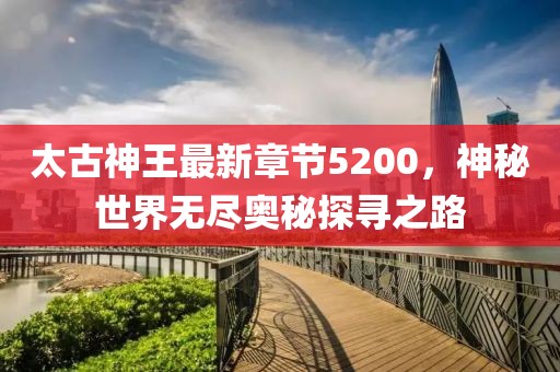 太古神王最新章節(jié)5200，神秘世界無盡奧秘探尋之路