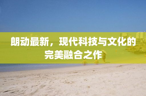 朗動最新，現(xiàn)代科技與文化的完美融合之作