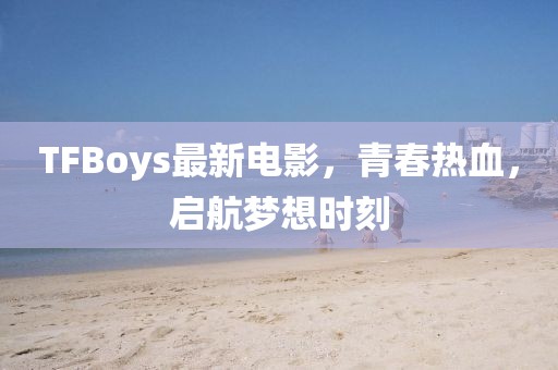 TFBoys最新電影，青春熱血，啟航夢(mèng)想時(shí)刻