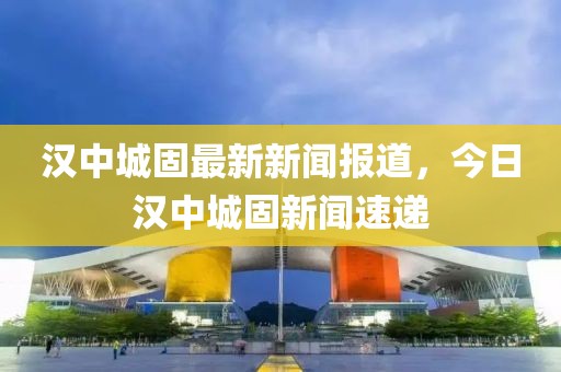 漢中城固最新新聞報道，今日漢中城固新聞速遞