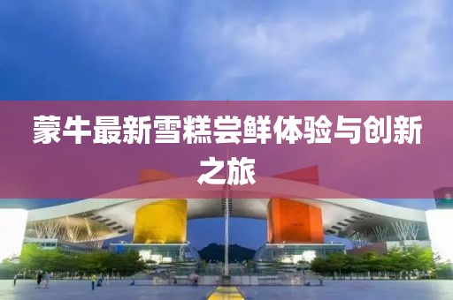 蒙牛最新雪糕嘗鮮體驗與創(chuàng)新之旅