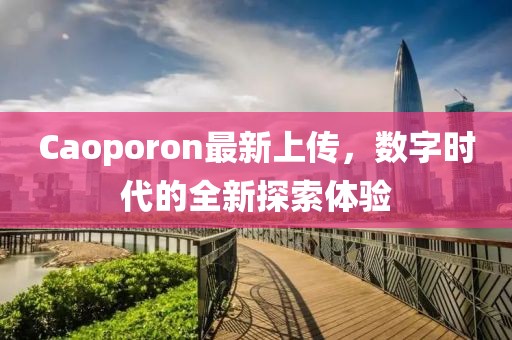 Caoporon最新上傳，數(shù)字時(shí)代的全新探索體驗(yàn)