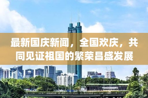 最新國慶新聞，全國歡慶，共同見證祖國的繁榮昌盛發(fā)展