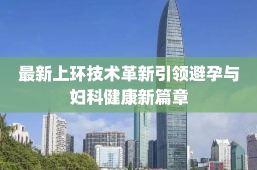 最新上環(huán)技術(shù)革新引領(lǐng)避孕與婦科健康新篇章