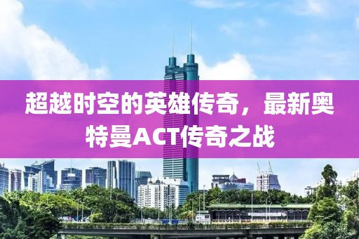 超越時空的英雄傳奇，最新奧特曼ACT傳奇之戰(zhàn)